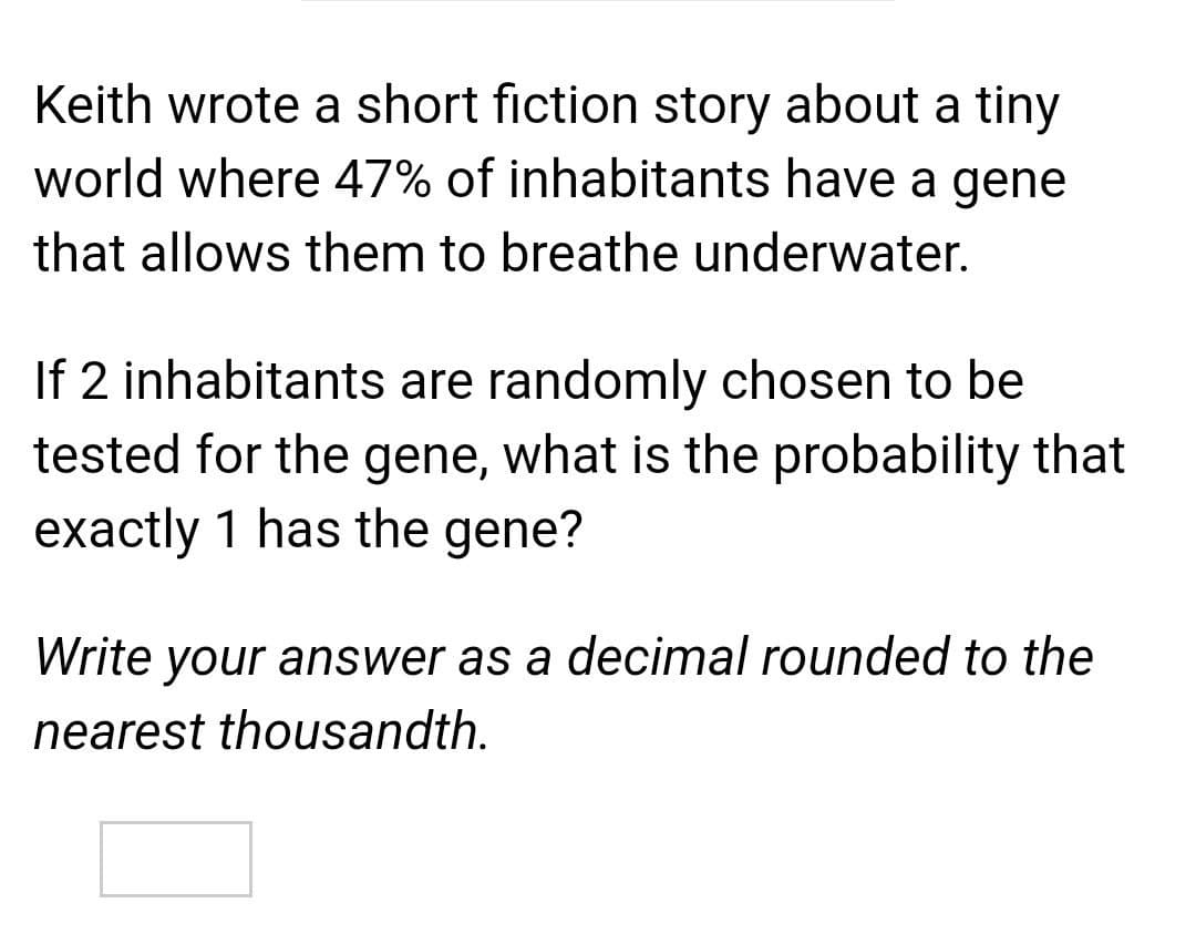 Keith wrote a short fiction story about a tiny
world where 47% of inhabitants have a gene
that allows them to breathe underwater.
If 2 inhabitants are randomly chosen to be
tested for the gene, what is the probability that
exactly 1 has the gene?
Write your answer as a decimal rounded to the
nearest thousandth.
