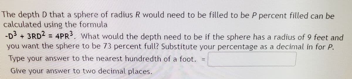 The depth D that a sphere of radius R would need to be filled to be P percent filled can be
calculated using the formula
-D3
3RD2 = 4PR3. What would the depth need to be if the sphere has a radius of 9 feet and
you want the sphere to be 73 percent full? Substitute your percentage as a decimal in for P.
Type your answer to the nearest hundredth of a foot.
Give your answer to two decimal places.
