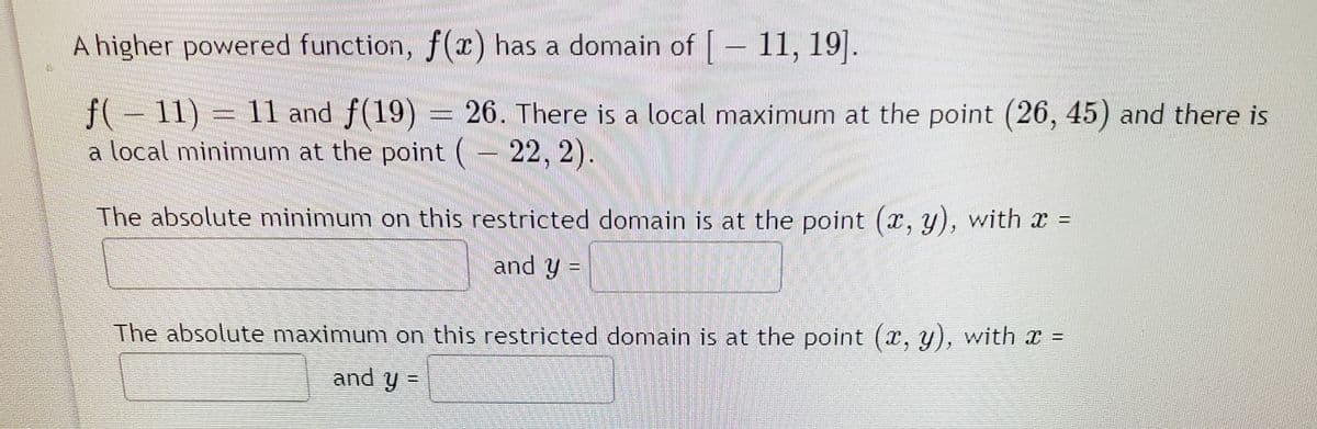 A higher powered function, f(x) has a domain of [ – 11, 19].
f( – 11) = 11 and f(19) = 26. There is a local maximum at the point (26, 45) and there is
a local minimum at the point (– 22, 2).
The absolute minimum on this restricted domain is at the point (r, y), with x =
and y =
%3D
The absolute maximum on this restricted domain is at the point (x, y), with x
and y=
