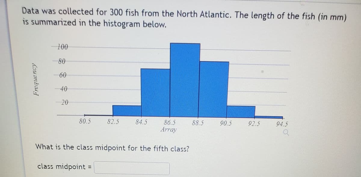 Data was collected for 300 fish from the North Atlantic. The length of the fish (in mm)
is summarized in the histogram below.
100
80
60
40
20
94.5
86.5
Array
80.5
82.5
84.5
88.5
90.5
92.5
What is the class midpoint for the fifth class?
class midpoint
Freque ncy
