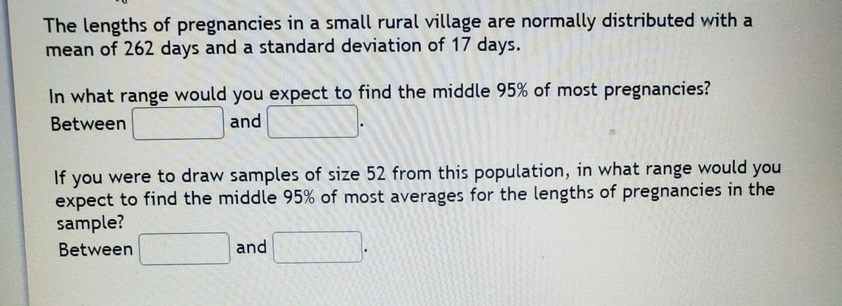 The lengths of pregnancies in a small rural village are normally distributed with a
mean of 262 days and a standard deviation of 17 days.
In what range would you expect to find the middle 95% of most pregnancies?
Between
and
If you were to draw samples of size 52 from this population, in what range would you
expect to find the middle 95% of most averages for the lengths of pregnancies in the
sample?
Between
and
