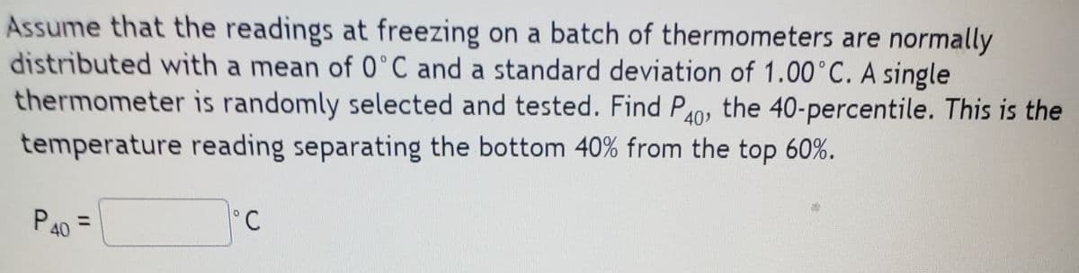 Assume that the readings at freezing on a batch of thermometers are normally
distributed with a mean of 0°C and a standard deviation of 1.00°C. A single
thermometer is randomly selected and tested. Find P0, the 40-percentile. This is the
temperature reading separating the bottom 40% from the top 60%.
P40 =
PAO
°C
%3D
