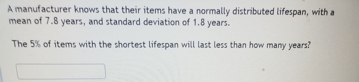 A manufacturer knows that their items have a normally distributed lifespan, with a
mean of 7.8 years, and standard deviation of 1.8 years.
The 5% of items with the shortest lifespan will last less than how many years?
