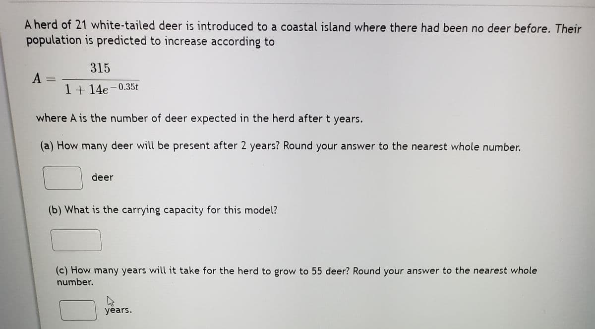 A herd of 21 white-tailed deer is introduced to a coastal island where there had been no deer before. Their
population is predicted to increase according to
315
%3D
1 + 14e- 0.35t
where A is the number of deer expected in the herd aftert years.
(a) How many deer will be present after 2 years? Round your answer to the nearest whole number.
deer
(b) What is the carrying capacity for this model?
(c) How many years will it take for the herd to grow to 55 deer? Round your answer to the nearest whole
number.
years.
