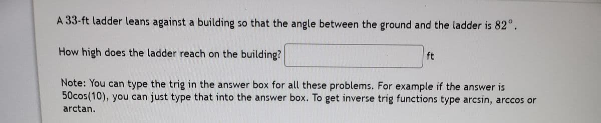 A 33-ft ladder leans against a building so that the angle between the ground and the ladder is 82°.
ft
How high does the ladder reach on the building?
Note: You can type the trig in the answer box for all these problems. For example if the answer is
50cos(10), you can just type that into the answer box. To get inverse trig functions type arcsin, arccos or
arctan.
