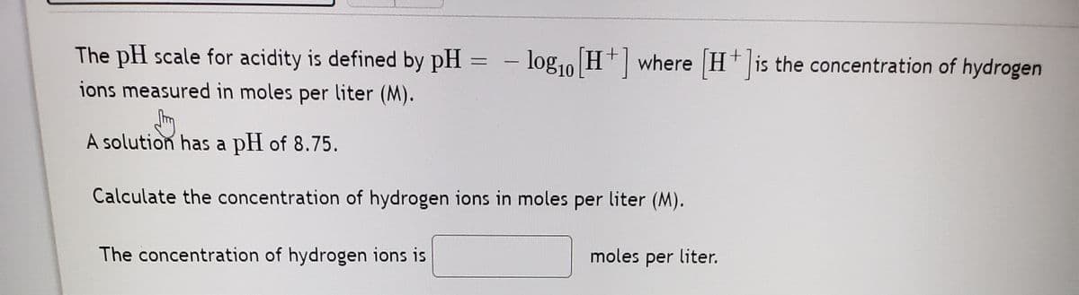 The pH scale for acidity is defined by pH
- log1o H+ where H+ is the concentration of hydrogen
ions measured in moles per liter (M).
A solution has a pH of 8.75.
Calculate the concentration of hydrogen ions in moles per liter (M).
The concentration of hydrogen ions is
moles per liter.
