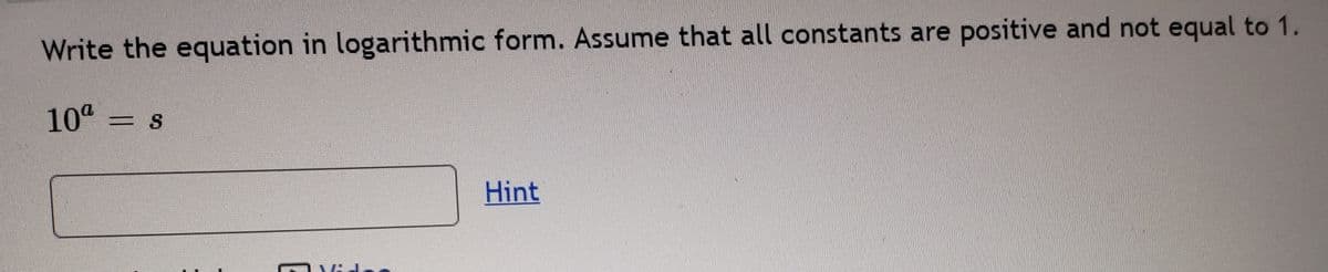 Write the equation in logarithmic form. Assume that all constants are positive and not equal to 1.
10 = s
Hint
