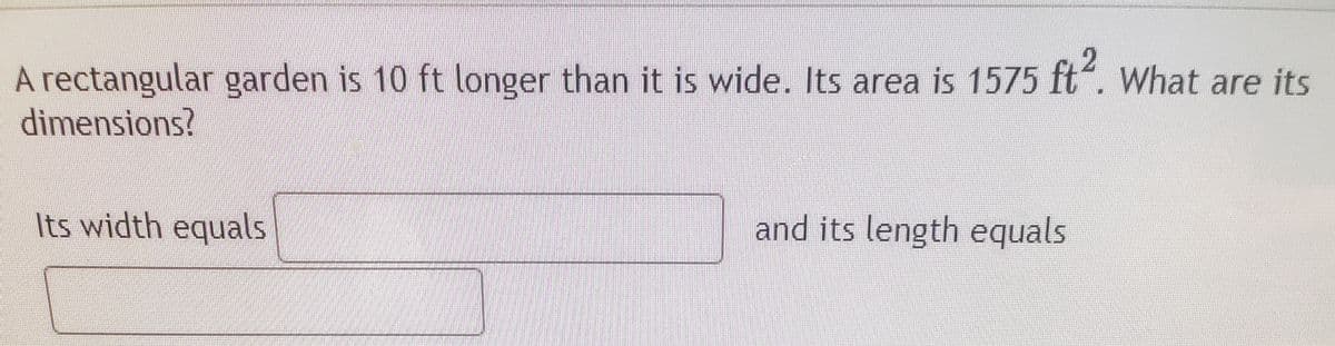 A rectangular garden is 10 ft longer than it is wide. Its area is 1575 ft“. What are its
dimensions?
Its width equals
and its length equals
