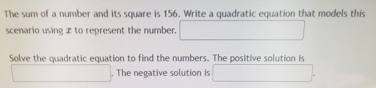 The sum of a number and its square is 156. Write a quadratic equation that models this
scenario using a to represent the number.
Solve the quadratic equation to find the numbers. The positive solution is
The negative solution is
