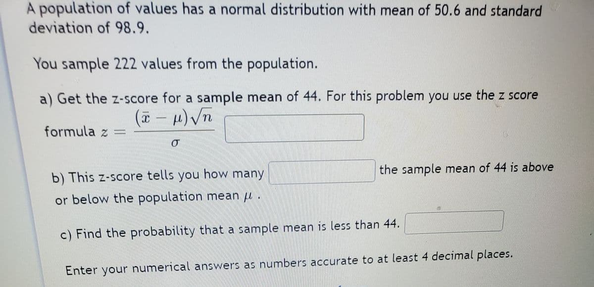 A population of values has a normal distribution with mean of 50.6 and standard
deviation of 98.9.
You sample 222 values from the population.
a) Get the z-score for a sample mean of 44. For this problem you use the z score
formula z =
the sample mean of 44 is above
b) This z-score tells you how many
or below the population mean u .
c) Find the probability that a sample mean is less than 44.
Enter your numerical answers as numbers accurate to at least 4 decimal places.
