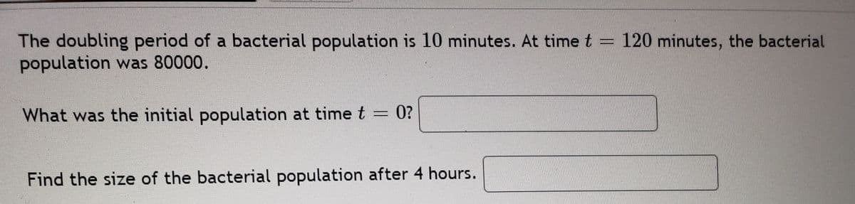 The doubling period of a bacterial population is 10 minutes. At time t = 120 minutes, the bacterial
population was 80000.
What was the initial population at time t = 0?
Find the size of the bacterial population after 4 hours.
