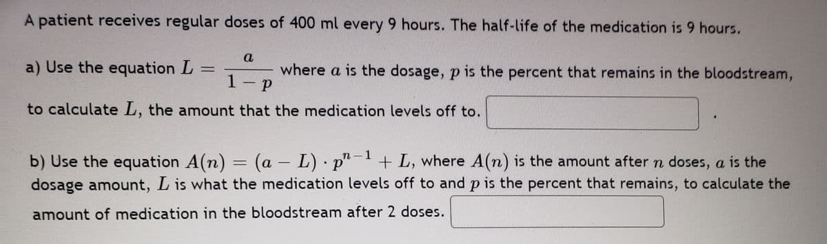 A patient receives regular doses of 400 ml every 9 hours. The half-life of the medication is 9 hours.
a
a) Use the equation L =
where a is the dosage, p is the percent that remains in the bloodstream,
1- P
to calculate L, the amount that the medication levels off to.
b) Use the equation A(n) = (a – L) · p"
dosage amount, L is what the medication levels off to and p is the percent that remains, to calculate the
n-1
+ L, where A(n) is the amount aftern doses, a is the
amount of medication in the bloodstream after 2 doses.
