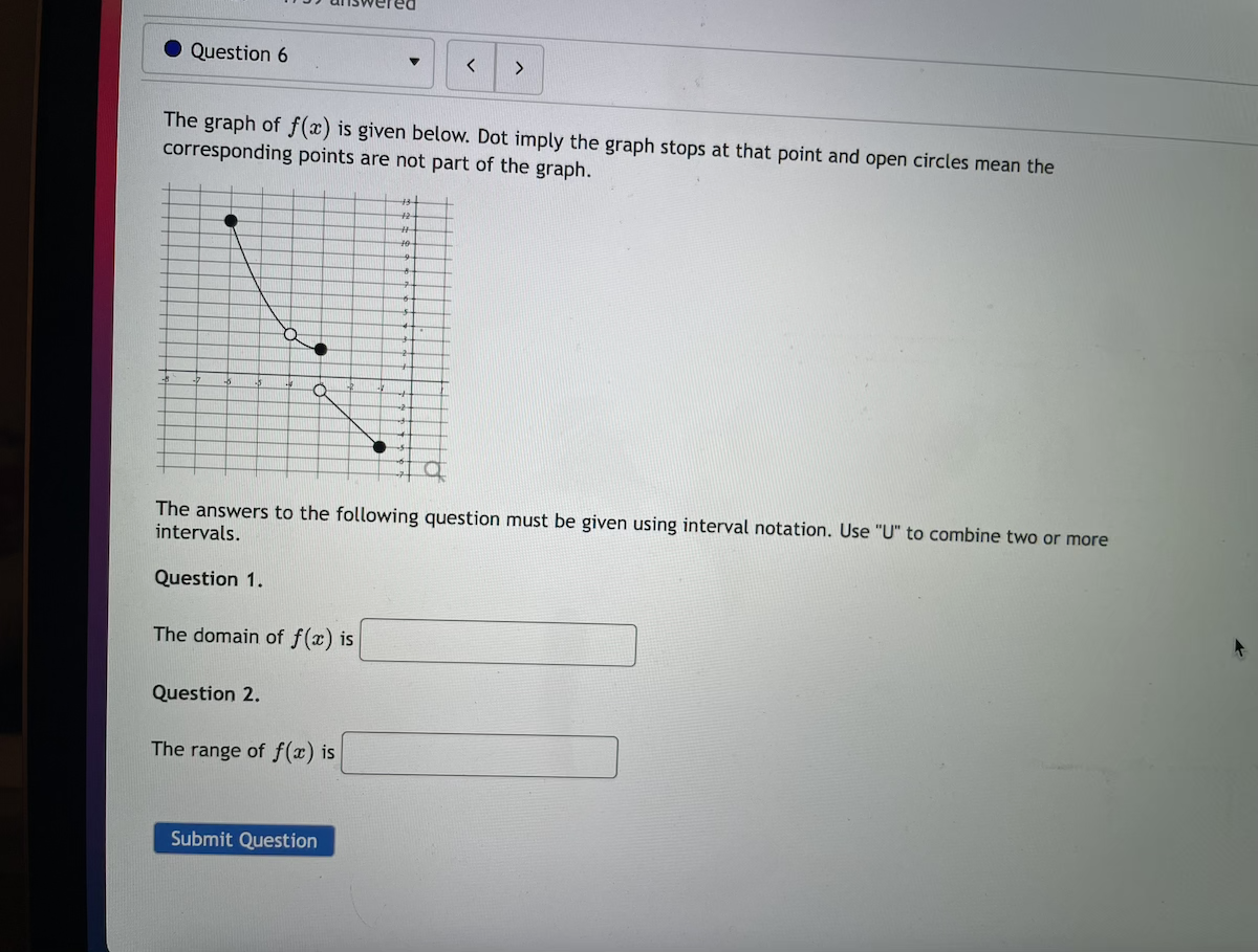 Question 6
<>
The graph of f(x) is given below. Dot imply the graph stops at that point and open circles mean the
corresponding points are not part of the graph.
+2
%23
The answers to the following question must be given using interval notation. Use "U" to combine two or more
intervals.
Question 1.
The domain of f(x) is
Question 2.
The range of f(x) is
Submit Question
