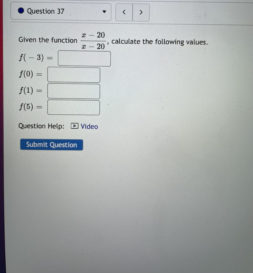 Question 37
x - 20
Given the function
calculate the following values.
x 20
-
f(- 3) =
f(0) =
%3D
f(1) =
%3D
f(5) =
Question Help: D Video
Submit Question
