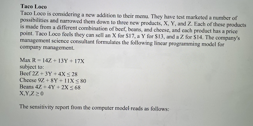 Тасо Loco
Taco Loco is considering a new addition to their menu. They have test marketed a number of
possibilities and narrowed them down to three new products, X, Y, and Z. Each of these products
is made from a different combination of beef, beans, and cheese, and each product has a price
point. Taco Loco feels they can sell an X for $17, a Y for $13, and a Z for $14. The company's
management science consultant formulates the following linear programming model for
company management.
Max R = 14Z+ 13Y + 17X
%3D
subject to:
Beef 2Z + 3Y + 4X< 28
Cheese 9Z + 8Y+11X<80
Beans 4Z +4Y + 2X < 68
X,Y,Z >0
The sensitivity report from the computer model reads as follows:
