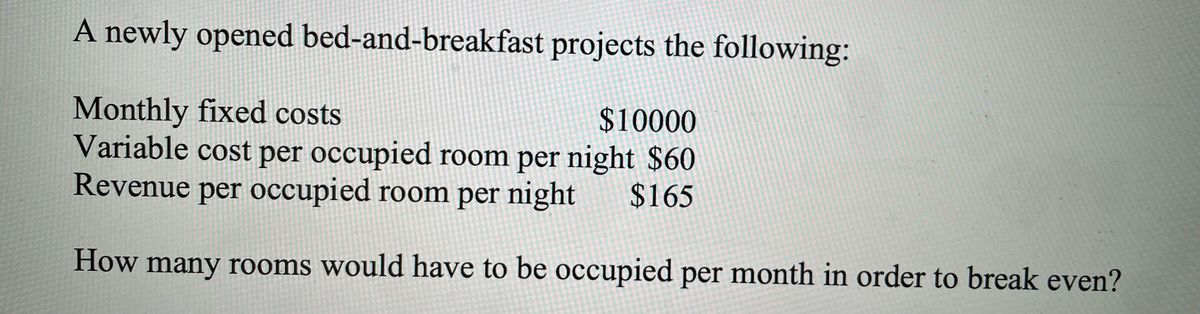 A newly opened bed-and-breakfast projects the following:
Monthly fixed costs
Variable cost per occupied room per night $60
Revenue per occupied room per night
$10000
$165
How many rooms would have to be occupied per month in order to break even?
