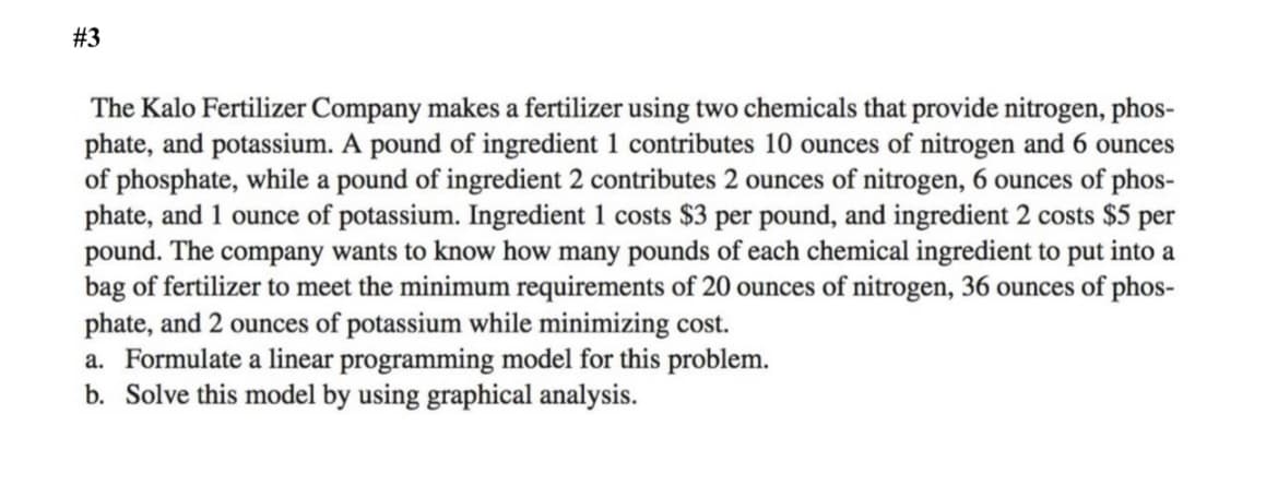 #3
The Kalo Fertilizer Company makes a fertilizer using two chemicals that provide nitrogen, phos-
phate, and potassium. A pound of ingredient 1 contributes 10 ounces of nitrogen and 6 ounces
of phosphate, while a pound of ingredient 2 contributes 2 ounces of nitrogen, 6 ounces of phos-
phate, and 1 ounce of potassium. Ingredient 1 costs $3 per pound, and ingredient 2 costs $5 per
pound. The company wants to know how many pounds of each chemical ingredient to put into a
bag of fertilizer to meet the minimum requirements of 20 ounces of nitrogen, 36 ounces of phos-
phate, and 2 ounces of potassium while minimizing cost.
a. Formulate a linear programming model for this problem.
b. Solve this model by using graphical analysis.
