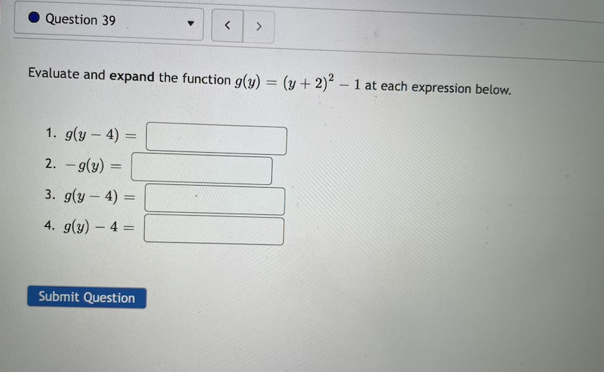Question 39
<>
Evaluate and expand the function g(y) = (y + 2) 1 at each expression below.
--
1. g(y – 4) =
-
2. - g(y) =
3. g(y – 4)
|
4. g(y)- 4 =
|
Submit Question
