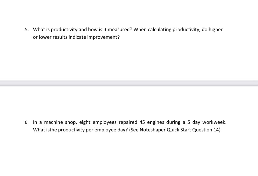 5. What is productivity and how is it measured? When calculating productivity, do higher
or lower results indicate improvement?
6. In a machine shop, eight employees repaired 45 engines during a 5 day workweek.
What isthe productivity per employee day? (See Noteshaper Quick Start Question 14)
