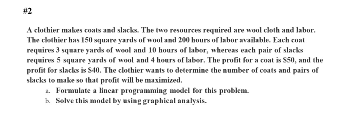 #2
A clothier makes coats and slacks. The two resources required are wool cloth and labor.
The clothier has 150 square yards of wool and 200 hours of labor available. Each coat
requires 3 square yards of wool and 10 hours of labor, whereas each pair of slacks
requires 5 square yards of wool and 4 hours of labor. The profit for a coat is $50, and the
profit for slacks is $40. The clothier wants to determine the number of coats and pairs of
slacks to make so that profit will be maximized.
a. Formulate a linear programming model for this problem.
b. Solve this model by using graphical analysis.
