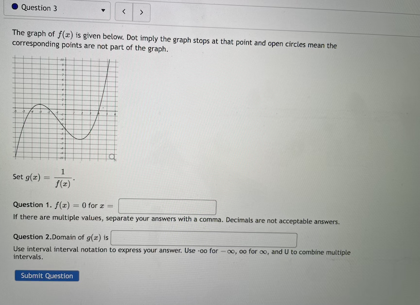 Question 3
The graph of f(x) is given below. Dot imply the graph stops at that point and open circles mean the
corresponding points are not part of the graph.
Set g(x) =
f(x)
Question 1. f(x) = 0 for a =
If there are multiple values, separate your answers with a comma. Decimals are not acceptable answers.
Question 2.Domain of g(x) is
Use interval interval notation to express your answer. Use -00 for
- 00, 00 for 00, and U to combine multiple
intervals.
Submit Question
