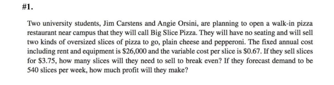 #1.
Two university students, Jim Carstens and Angie Orsini, are planning to open a walk-in pizza
restaurant near campus that they will call Big Slice Pizza. They will have no seating and will sell
two kinds of oversized slices of pizza to go, plain cheese and pepperoni. The fixed annual cost
including rent and equipment is $26,000 and the variable cost per slice is $0.67. If they sell slices
for $3.75, how many slices will they need to sell to break even? If they forecast demand to be
540 slices per week, how much profit will they make?
