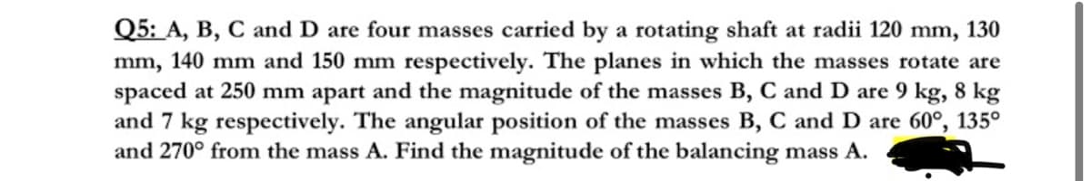 Q5: A, B, C and D are four masses carried by a rotating shaft at radii 120 mm, 130
mm, 140 mm and 150 mm respectively. The planes in which the masses rotate are
spaced at 250 mm apart and the magnitude of the masses B, C and D are 9 kg, 8 kg
and 7 kg respectively. The angular position of the masses B, C and D are 60°, 135°
and 270° from the mass A. Find the magnitude of the balancing mass A.
