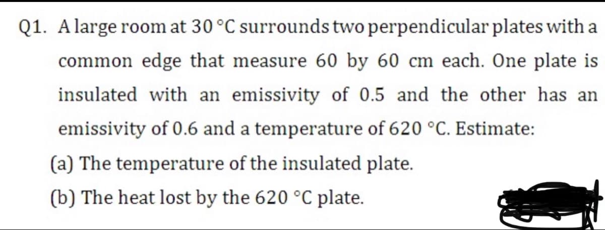 Q1. Alarge room at 30 °C surrounds two perpendicular plates with a
common edge that measure 60 by 60 cm each. One plate is
insulated with an emissivity of 0.5 and the other has an
emissivity of 0.6 and a temperature of 620 °C. Estimate:
(a) The temperature of the insulated plate.
(b) The heat lost by the 620 °C plate.
