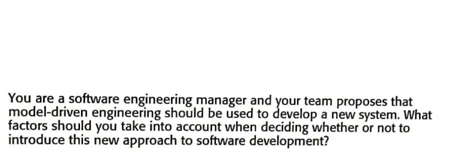 You are a software engineering manager and your team proposes that
model-driven engineering should be used to develop a new system. What
factors should you take into account when deciding whether or not to
introduce this new approach to software development?