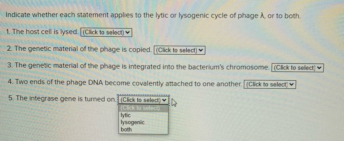 Indicate whether each statement applies to the lytic or lysogenic cycle of phage A, or to both.
1. The host cell is lysed. (Click to select) v
2. The genetic material of the phage is copied. (Click to select) v
3. The genetic material of the phage is integrated into the bacterium's chromosome. (Click to select) v
4. Two ends of the phage DNA become covalently attached to one another. (Click to select) v
5. The integrase gene is turned on.: (Click to select) v
(Click to select)
lytic
lysogenic
both
