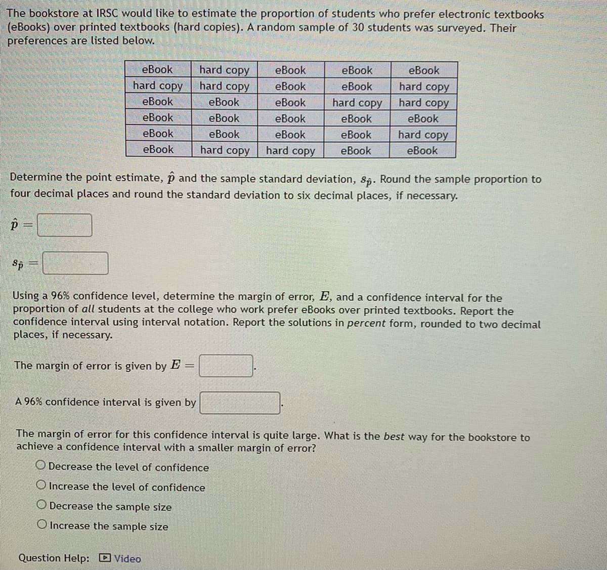 The bookstore at IRSC would like to estimate the proportion of students who prefer electronic textbooks
(eBooks) over printed textbooks (hard copies). A random sample of 30 students was surveyed. Their
preferences are listed below.
еВook
hard copy
hard copy
eBook
eBook
еВook
hard copy
hard copy
hard copy
eBook
еBook
eBook
eBook
eBook
hard copy
eBook
eBook
eBook
eBook
eBook
еВook
eBook
еВook
еВook
hard copy
hard copy
hard copy
eBook
еВook
eBook
Determine the point estimate, p and the sample standard deviation, s5. Round the sample proportion to
four decimal places and round the standard deviation to six decimal places, if necessary.
Sp
Using a 96% confidence level, determine the margin of error, E, and a confidence interval for the
proportion of all students at the college who work prefer eBooks over printed textbooks. Report the
confidence interval using interval notation. Report the solutions in percent form, rounded to two decimal
places, if necessary.
The margin of error is given by E =
A 96% confidence interval is given by
The margin of error for this confidence interval is quite large. What is the best way for the bookstore to
achieve a confidence interval with a smaller margin of error?
O Decrease the level of confidence
O Increase the level of confidence
O Decrease the sample size
O Increase the sample size
Question Help: D Video
