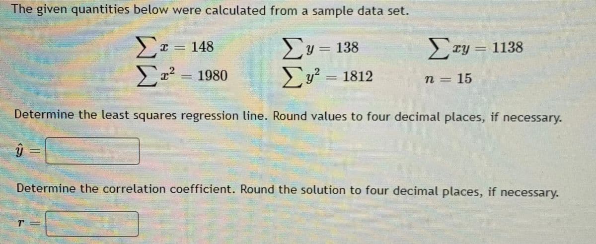 The given quantities below were calculated from a sample data set.
>y = 138
Ezy = 1138
148
x2 = 1980
>y? = 1812
n = 15
Determine the least squares regression line. Round values to four decimal places, if necessary.
Determine the correlation coefficient. Round the solution to four decimal places, if necessary.

