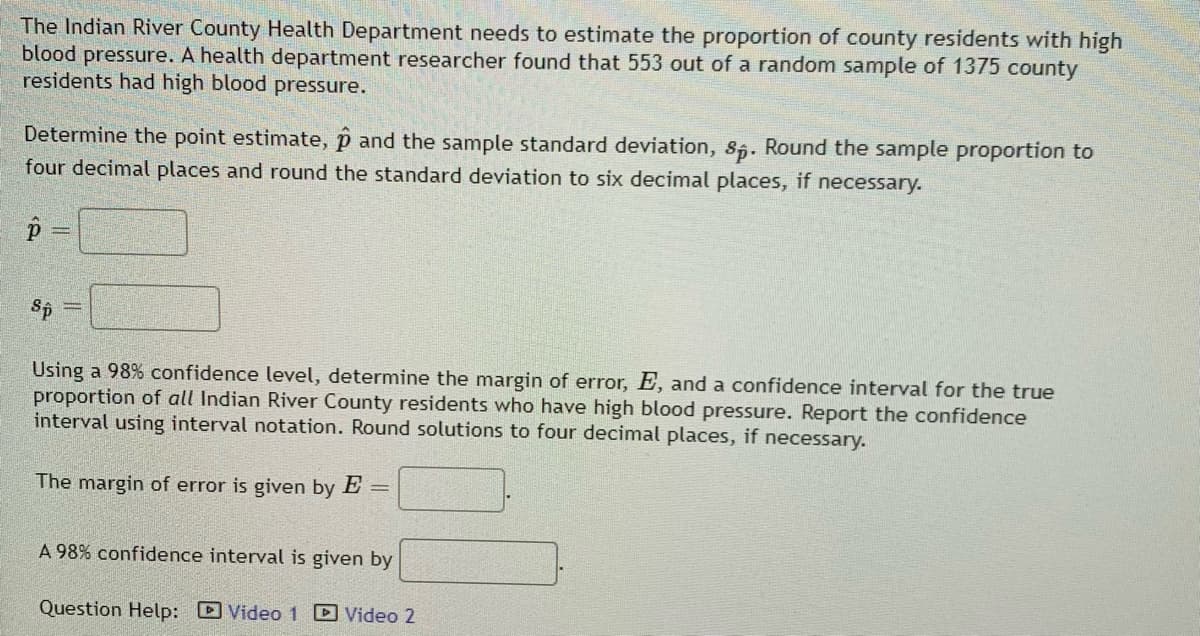 The Indian River County Health Department needs to estimate the proportion of county residents with high
blood pressure. A health department researcher found that 553 out of a random sample of 1375 county
residents had high blood pressure.
Determine the point estimate, p and the sample standard deviation, s5. Round the sample proportion to
four decimal places and round the standard deviation to six decimal places, if necessary.
Sp
Using a 98% confidence level, determine the margin of error, E, and a confidence interval for the true
proportion of all Indian River County residents who have high blood pressure. Report the confidence
interval using interval notation. Round solutions to four decimal places, if necessary.
The margin of error is given by E
%3D
A 98% confidence interval is given by
Question Help: D Video 1 D Video 2
