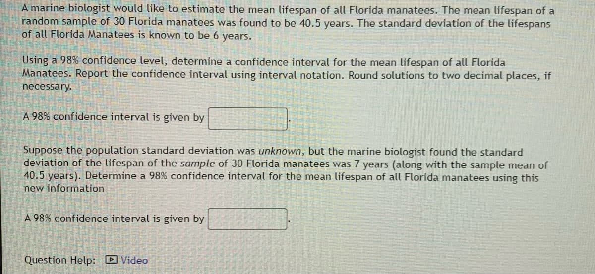 A marine biologist would like to estimate the mean lifespan of all Florida manatees. The mean lifespan of a
random sample of 30 Florida manatees was found to be 40.5 years. The standard deviation of the lifespans
of all Florida Manatees is known to be 6 years.
Using a 98% confidence level, determine a confidence interval for the mean lifespan of all Florida
Manatees. Report the confidence interval using interval notation. Round solutions to two decimal places, if
necessary.
A 98% confidence interval is given by
Suppose the population standard deviation was unknown, but the marine biologist found the standard
deviation of the lifespan of the sample of 30 Florida manatees was 7 years (along with the sample mean of
40.5 years). Determine a 98% confidence interval for the mean lifespan of all Florida manatees using this
new information
A 98% confidence interval is given by
Question Help: D Video
