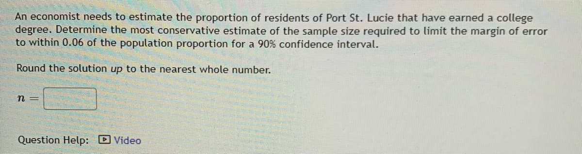 An economist needs to estimate the proportion of residents of Port St. Lucie that have earned a college
degree. Determine the most conservative estimate of the sample size required to limit the margin of error
to within 0.06 of the population proportion for a 90% confidence interval.
Round the solution up to the nearest whole number.
n =
Question Help:
D Video
