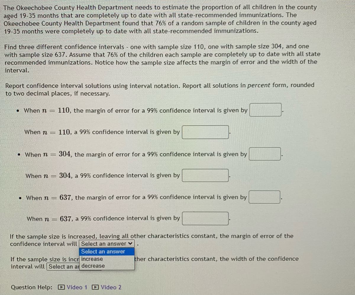 The Okeechobee County Health Department needs to estimate the proportion of all children in the county
aged 19-35 months that are completely up to date with all state-recommended immunizations. The
Okeechobee County Health Department found that 76% of a random sample of children in the county aged
19-35 months were completely up to date with all state-recommended immunizations.
Find three different confidence intervals one with sample size 110, one with sample size 304, and one
with sample size 637. Assume that 76% of the children each sample are completely up to date with all state
recommended immunizations. Notice how the sample size affects the margin of error and the width of the
interval.
Report confidence interval solutions using interval notation. Report all solutions in percent form, rounded
to two decimal places, if necessary.
• When n = 110, the margin of error for a 99% confidence interval is given by
When n =
110, a 99% confidence interval is given by
• When n =
304, the margin of error for a 99% confidence interval is given by
When n =
304, a 99% confidence interval is given by
• When n =
637, the margin of error for a 99% confidence interval is given by
When n =
637, a 99% confidence interval is given by
If the sample size is increased, leaving all other characteristics constant, the margin of error of the
confidence interval will Select an answer v
Select an answer
ther characteristics constant, the width of the confidence
If the sample size is incr increase
interval will Select an ar decrease
Question Help: D Video 1 D Video 2
