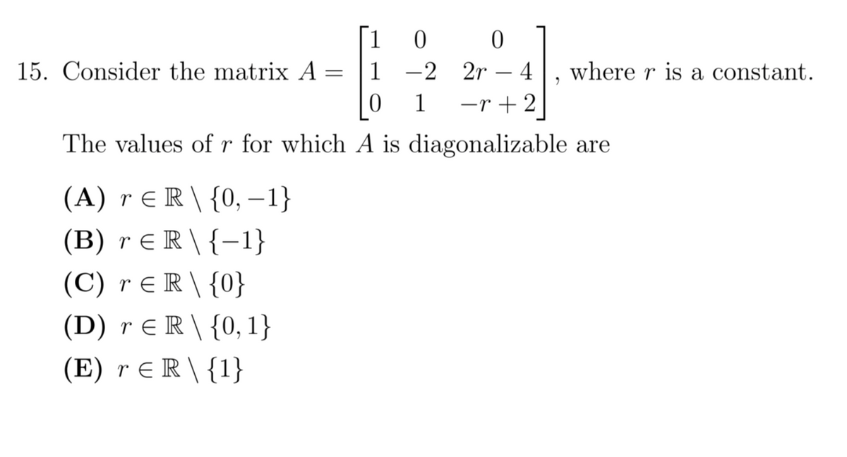 1
15. Consider the matrix A = |1 -2 2r – 4
where r is a constant.
1
-r + 2
The values of r for which A is diagonalizable are
(A) r ER\ {0, -1}
(B) r E R \ {–1}
(C) r E R \ {0}
(D) r E R \ {0,1}
(E) r E R \ {1}
