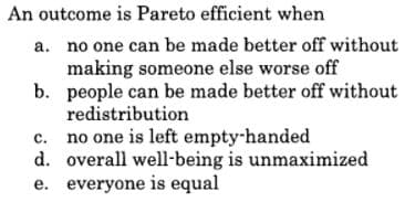 An outcome is Pareto efficient when
a. no one can be made better off without
making someone else worse off
b. people can be made better off without
redistribution
c. no one is left empty-handed
d. overall well-being is unmaximized
e. everyone is equal
