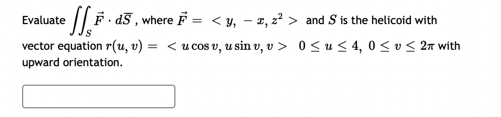 Evaluate
/| F - d5 , where F
= < y, – x, z² > and S is the helicoid with
vector equation r(u, v)
< u cos v, u sin v, v > 0 < u < 4, 0 < v < 2T with
upward orientation.

