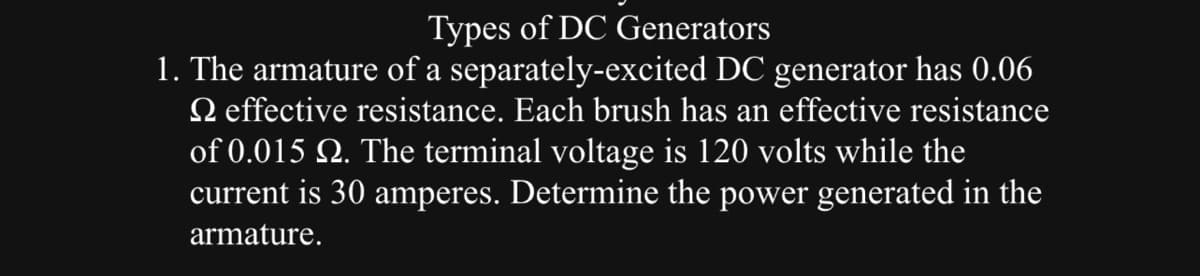 Types of DC Generators
1. The armature of a separately-excited DC generator has 0.06
effective resistance. Each brush has an effective resistance
of 0.015 №. The terminal voltage is 120 volts while the
current is 30 amperes. Determine the power generated in the
armature.