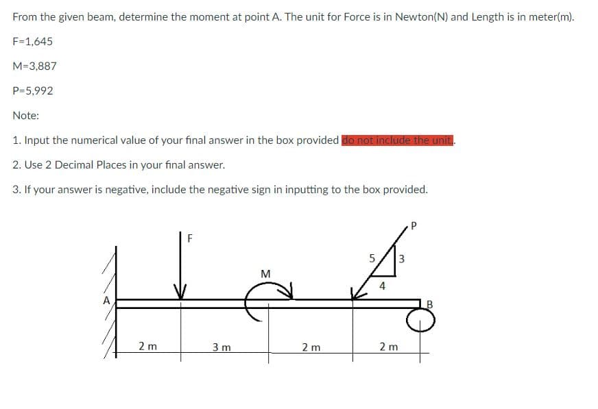 From the given beam, determine the moment at point A. The unit for Force is in Newton(N) and Length is in meter(m).
F=1,645
M-3,887
P=5,992
Note:
1. Input the numerical value of your final answer in the box provided do not include the unit..
2. Use 2 Decimal Places in your final answer.
3. If your answer is negative, include the negative sign in inputting to the box provided.
A
2 m
F
3 m
M
2 m
P
5 3
A
4
2 m
9