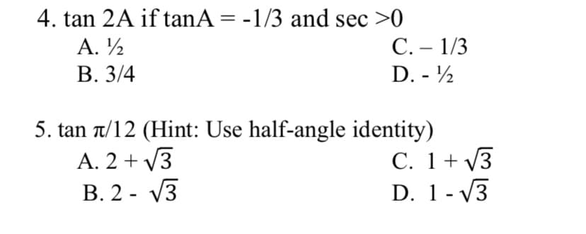 4. tan 2A if tanA = -1/3 and sec >0
А. 12
В. 3/4
С.- 1/3
D. - ½
5. tan 1/12 (Hint: Use half-angle identity)
A. 2 + V3
В. 2 - V3
C. 1+ V3
D. 1- V3
