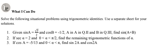 What I Can Do
Solve the following situational problems using trigonometric identities. Use a separate sheet for your
solutions.
1. Given sinA = and cosB = -1/2, A in A in Q.II and B in Q.III, find sin(A+B)
2. If sec a = 2 and 0<a<n/2, find the remaining trigonometric functions of a.
3. If cos A = -5/13 and 0< a <n, find sin 2A and cos2A
