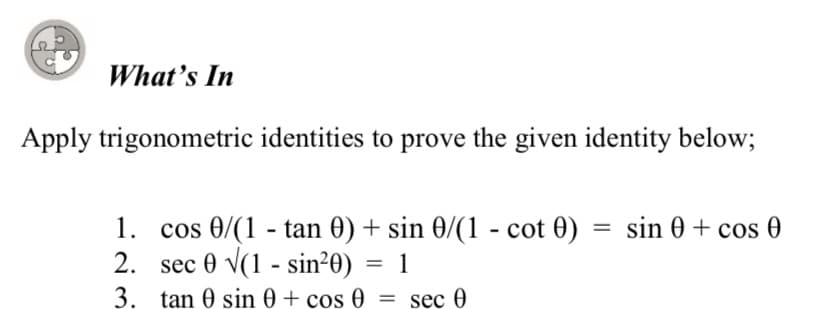 What's In
Apply trigonometric identities to prove the given identity below;
1. cos 0/(1 - tan 0) + sin 0/(1 - cot 0)
2. sec 0 v(1 - sin²0) = 1
sin 0 + cos 0
%3D
3. tan 0 sin 0 + cos 0 = sec 0
