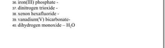 36. iron(III) phosphate -
37. dinitrogen trioxide -
38. xenon hexafluoride -
39. vanadium(V) bicarbonate-
40. dihydrogen monoxide - H,O
