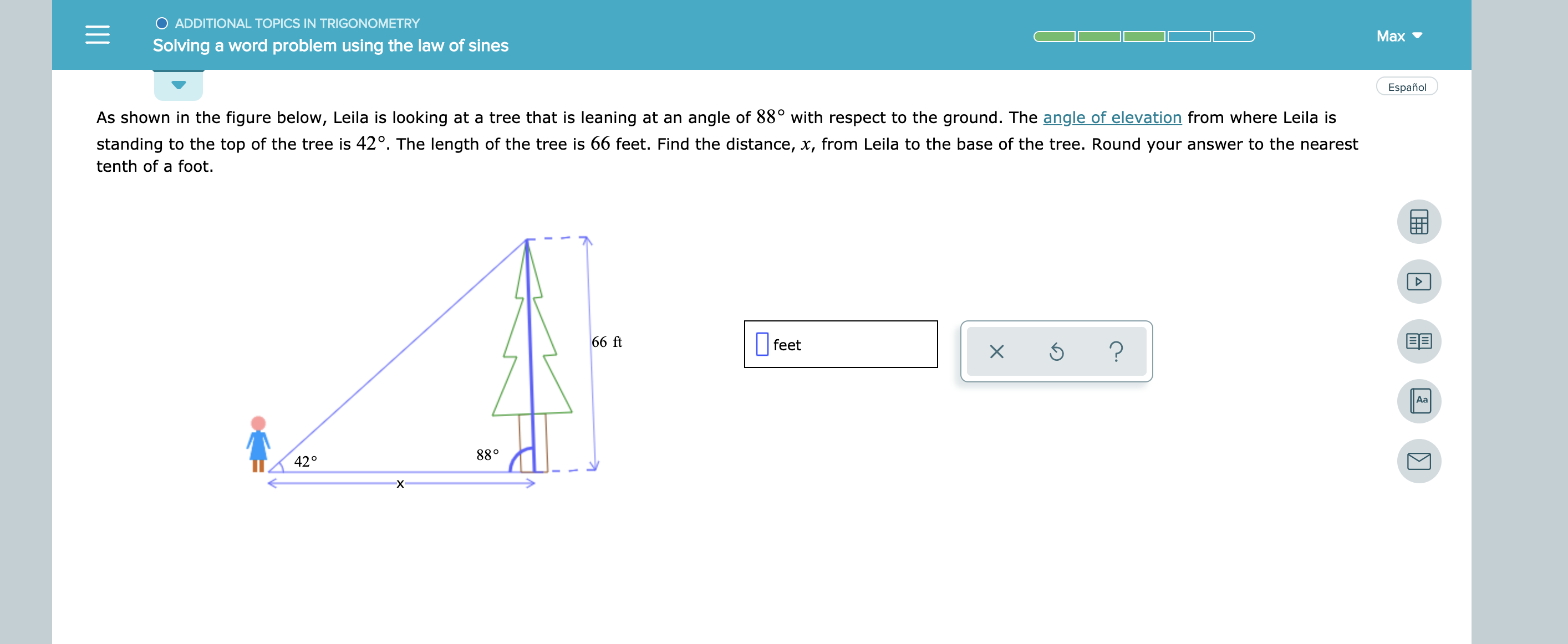 O ADDITIONAL TOPICS IN TRIGONOMETRY
Max
Solving a word problem using the law of sines
Español
angle of 88° with respect to the ground. The angle of elevation from where Leila is
As shown in the figure below, Leila is looking at a tree that is leaning at an
standing to the top of the tree is 42°. The length of the tree is 66 feet. Find the distance, x, from Leila to the base of the tree. Round your answer to the nearest
tenth of a foot.
BE
66 ft
feet
?
Aa
88°
42°
X
X

