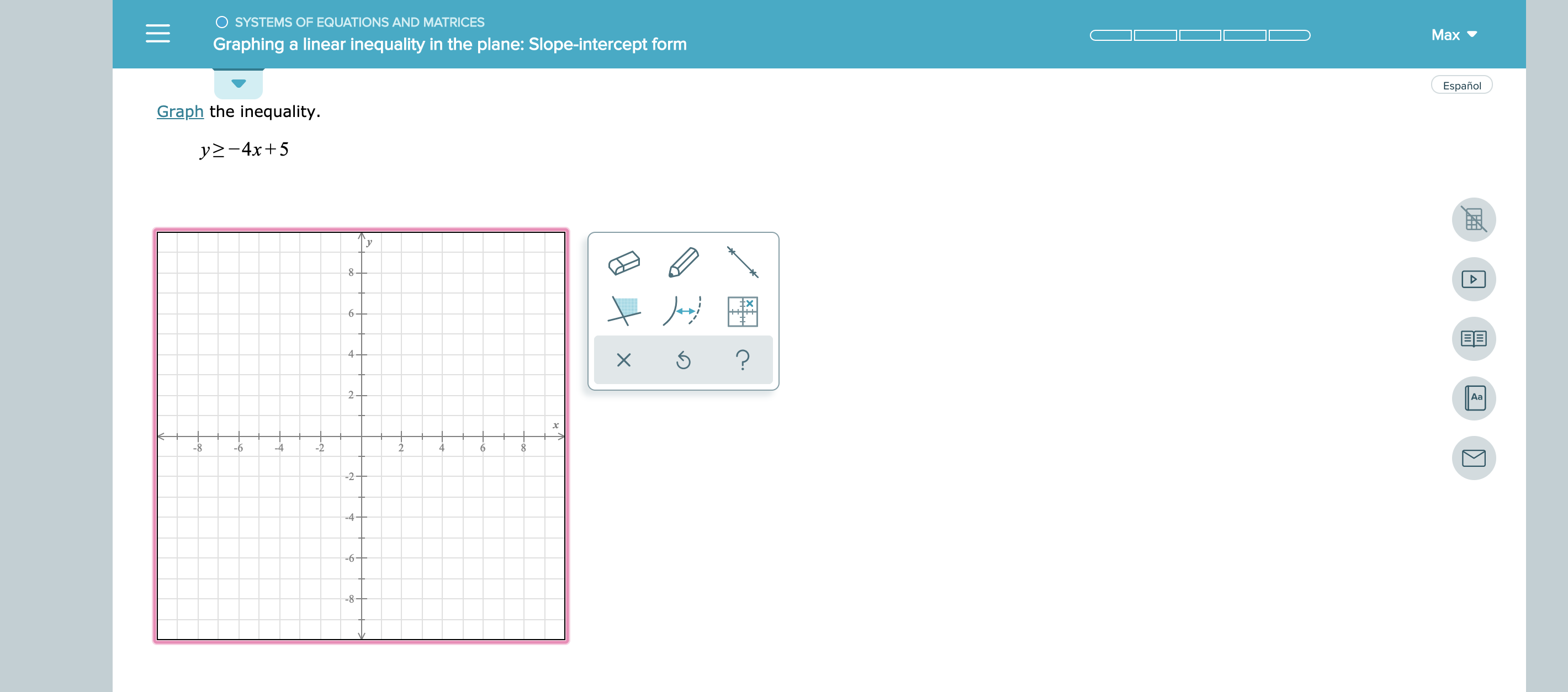 SYSTEMS OFEQUATIONS AND MATRICES
Graphing a linear inequality in the plane: Slope-intercept form
Max
Graph the inequality.
Español
y-4x+5
8 -
6-
4-
EE
2 -
Aa
-8
-6
4
6
-2
-4-
-6
-8-
X
-C
