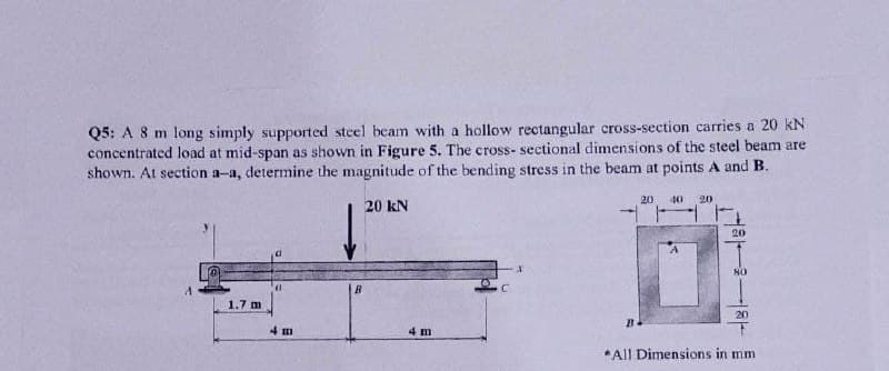 Q5: A 8 m long simply supported steel beam with a höllow rectangular cross-section carries a 20 kN
concentrated load at mid-span as shown in Figure 5. The cross- sectional dimensions of the steel beam are
shown. At section a-a, determine the magnitude of the bending stress in the beam at points A and B.
20
40 20
20 kN
20
1.7 m
20
4 m
4 m
*All Dimensions in mm
