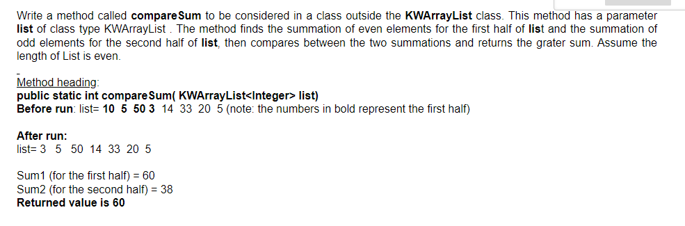 Write a method called compare Sum to be considered in a class outside the KWArrayList class. This method has a parameter
list of class type KWArrayList . The method finds the summation of even elements for the first half of list and the summation of
odd elements for the second half of list, then compares between the two summations and returns the grater sum. Assume the
length of List is even.
Method heading:
public static int compareSum( KWArrayList<Integer> list)
Before run: list= 10 5 50 3 14 33 20 5 (note: the numbers in bold represent the first half)
After run:
list= 3 5 50 14 33 20 5
Sum1 (for the first half) = 60
Sum2 (for the second half) = 38
Returned value is 60
