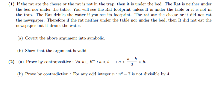 (1) If the rat ate the cheese or the rat is not in the trap, then it is under the bed. The Rat is neither under
the bed nor under the table. You will see the Rat footprint unless It is under the table or it is not in
the trap. The Rat drinks the water if you see its footprint. The rat ate the cheese or it did not eat
the newspaper. Therefore if the rat neither under the table nor under the bed, then It did not eat the
newspaper but it drank the water.
(a) Covert the above argument into symbolic.
(b) Show that the argument is valid
(2) (a) Prove by contrapositive : Va, b e R+ : a < b→ a <:
a + b
< b.
(b) Prove by contradiction : For any odd integer n : n2 – 7 is not divisible by 4.
